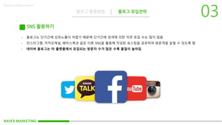 NAVER MARKETING
블로그 활용방법 블로그 유입전략
Made by KoMyungHwan
SNS 활용하기
- 블로그는 단기간에 상위노출이 어렵기 때문에 단기간에 검색에 의한 자연 유입 수는 많지 않음
- 인스타그램, 카카오채널, 페이스북과 같은 다른 SNS을 활용해 작성된 포스팅을 공유하여 방문객을 늘릴 수 있도록 함
- 네이버 블로그는 타 플랫폼에서 유입되는 방문자 수가 많은 수록 품질이 높아짐
 