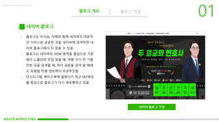 NAVER MARKETING
블로그 개요 블로그 개설
Made by KoMyungHwan
네이버 블로그
네이버 블로그 구성
- 블로그는 지식iN, 카페와 함께 네이버의 대표적
인 서비스로 궁금한 것을 네이버에 검색하면 네
이버 블로그에서 다 얻을 수 있음
- 블로그는 네이버의 VIEW 영역을 중심으로 가장
많이 노출되며 맛집 찾을 때, 여행 가기 전 가볼
만한 곳을 검색할 때, 취미 공방을 검색 할 때에
도 유용할 만큼 정보력이 무궁무진함
- 인스타그램, 페이스북에 밀렸다가 최근 MZ세대
를 중심으로 블로그가 다시 재유행하고 있음
 