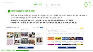 NAVER MARKETING
블로그 개요 블로그 개설
Made by KoMyungHwan
블로그 체험단에 적합한 업종
- 식당, 카페, 피부미용, 미용실 등의 오프라인 매장은 블로그로 단기적인 마케팅 효과를 보기 위해서는 직접 블로그를 운영하는
것보다 적절히 체험단을 운영하는 것이 효율적인 홍보 마케팅을 하는 것에 도움이 됨
- 리뷰쉐어는 1인당 5,000원 크몽은 1건당 2~5만원으로 일반 마케팅 대행사를 이용하는 것보다 저렴함
- 대형키워드로 노출보다는 중소형키워드 상위노출이 목적(EX 김해 가죽 공방 추천, 창원 디저트카페 추천 등)
리뷰쉐어 크몽
 