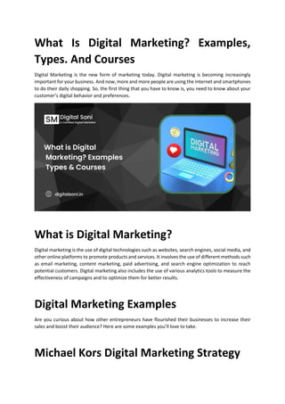 What Is Digital Marketing? Examples,
Types. And Courses
Digital Marketing is the new form of marketing today. Digital marketing is becoming increasingly
important for your business. And now, more and more people are using the Internet and smartphones
to do their daily shopping. So, the first thing that you have to know is, you need to know about your
customers digital behavior and preferences.
What is Digital Marketing?
Digital marketing is the use of digital technologies such as websites, search engines, social media, and
other online platforms to promote products and services. It involves the use of different methods such
as email marketing, content marketing, paid advertising, and search engine optimization to reach
potential customers. Digital marketing also includes the use of various analytics tools to measure the
effectiveness of campaigns and to optimize them for better results.
Digital Marketing Examples
Are you curious about how other entrepreneurs have flourished their businesses to increase their
sales and boost their audience? Here are some examples youll love to take.
Michael Kors Digital Marketing Strategy
 