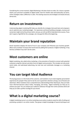 Considering the current moment, Digital Marketing is the best choice to make. On a lesser or greater
extent, your personal is probably on digital media. Even for retailers who work physically, by stores,
online strategies make a difference in sales. The existing resources and strategies are broad and very
democratic.
Return on Investments
Understanding digital marketing ROI helps you identify the strategies that work best and empowers
you to optimize your marketing budget . For awareness and brand-building campaigns, revenue and
conversion might not be the primary metric, but you can still use ROI to help determine success. If you
dont expect a high ROI for the campaign, set a low goal for ROI at the beginning.
Maintain your brand reputation
Brand reputation displays the level of trust in your company and influences your business growth.
When every marketer increases their brand value by adding their products in digital marketing, it may
feel less confident if you dont do the same.
Most customers are online
Digital marketing, also called online marketing, is the promotion of brands to connect with potential
customers using the internet and other forms of digital communication. This includes not only email,
social media, and web-based advertising, but also text and multimedia messages as a marketing
channel.
You can target Ideal Audience
The buying process is in the hands of the customer, and marketers must create targeted, personalized
experiences for people if they want to be the one to grab their attention among a sea of brands and
advertisers. When marketers have a comprehensive understanding of their ideal buyer, they can make
more informed decisions about media, messaging, and timing. Digital marketing can help you to
achieve your goal. You can analyze your audiences behavior through their online activities which will
help you to make a perfect strategy for your brand.
What is a digital marketing course?
A digital marketing course is an online marketing course where students study the skills of selling and
promoting a product in an online market. They grasp in-depth knowledge of several techniques and
 