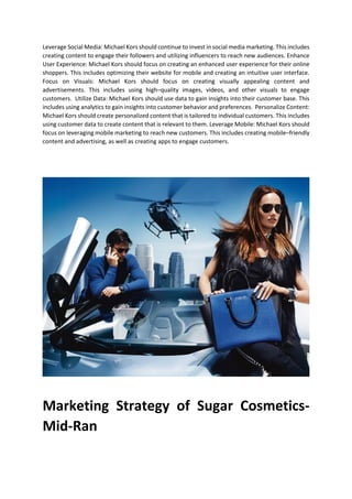 Leverage Social Media: Michael Kors should continue to invest in social media marketing. This includes
creating content to engage their followers and utilizing influencers to reach new audiences. Enhance
User Experience: Michael Kors should focus on creating an enhanced user experience for their online
shoppers. This includes optimizing their website for mobile and creating an intuitive user interface.
Focus on Visuals: Michael Kors should focus on creating visually appealing content and
advertisements. This includes using highCquality images, videos, and other visuals to engage
customers. Utilize Data: Michael Kors should use data to gain insights into their customer base. This
includes using analytics to gain insights into customer behavior and preferences. Personalize Content:
Michael Kors should create personalized content that is tailored to individual customers. This includes
using customer data to create content that is relevant to them. Leverage Mobile: Michael Kors should
focus on leveraging mobile marketing to reach new customers. This includes creating mobileCfriendly
content and advertising, as well as creating apps to engage customers.
Marketing Strategy of Sugar Cosmetics-
Mid-Ran
 