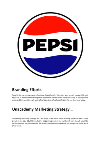 Branding Efforts
Pepsi hit the market seven years after Coca-Cola did, and by then, they were already a powerful brand.
Pepsi had to develop a brand image that made them stand out.This task wasnt easy, as history would
show, and they went through quite a few logos before finally settling on the one they have today.
Unacademy Marketing Strategy
Unacademy Marketing Strategy and Case Study C The Indian online learning space has seen a rapid
growth in the post-COVID times. Such a staggering growth in the number of users though would be
hard to imagine, had it not been for the deadly coronavirus outbreak that has brought the entire world
on its knees.
 