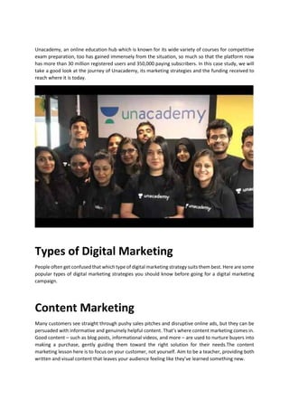Unacademy, an online education hub which is known for its wide variety of courses for competitive
exam preparation, too has gained immensely from the situation, so much so that the platform now
has more than 30 million registered users and 350,000 paying subscribers. In this case study, we will
take a good look at the journey of Unacademy, its marketing strategies and the funding received to
reach where it is today.
Types of Digital Marketing
People often get confused that which type of digital marketing strategy suits them best. Here are some
popular types of digital marketing strategies you should know before going for a digital marketing
campaign.
Content Marketing
Many customers see straight through pushy sales pitches and disruptive online ads, but they can be
persuaded with informative and genuinely helpful content. Thats where content marketing comes in.
Good content C such as blog posts, informational videos, and more C are used to nurture buyers into
making a purchase, gently guiding them toward the right solution for their needs.The content
marketing lesson here is to focus on your customer, not yourself. Aim to be a teacher, providing both
written and visual content that leaves your audience feeling like theyve learned something new.
 