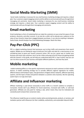 Social Media Marketing (SMM)
Social media marketing is necessary for any small business marketing strategy and requires a robust
plan. Your customers expect engaging content and the ability to communicate with you through direct
messaging and comments. Social media marketing is necessary for any small business marketing
strategy and requires a robust plan. Your customers expect engaging content and the ability to
communicate with you through direct messaging and comments.
Email marketing
Email marketing is a form of marketing that can make the customers on your email list aware of new
products, discounts, and other services. It can also be a softer sell to educate your audience on the
value of your brand or keep them engaged between purchases. It can also be anything in between.
Easily Create, Send & Analyze Your Email Marketing Campaigns. Reach the Inbox.
Pay-Per-Click (PPC)
PPC is a digital marketing channel that businesses use to drive traffic and conversions from search
engines. Maybe you are looking for ways to land your first traffic and sales for a new business or are
considering ways to grow your brands presence online. PPC can be a great way to market your
business and reach new customers, but it can be a little confusing at first for those just getting started
with the channel. In this guide, we will help you understand what PPC is, how it works, how you can
use it to drive success for your business and explain different platforms, and how they work.
Mobile marketing
mobile marketing differs is in the specific requirements necessary to reach customers on their mobile
devices. A mobile marketing strategy has to consider different regional regulations for mobile,
different device and hardware types, new generations of digital cellular networks, different operating
systems, and the layers of data and partners between a customer and a business, like the operating
system layer or an app store layer.
Affiliate and Influencer marketing
Affiliate marketing is used almost exclusively to drive traffic to a brands website to complete a
transaction. Brands dont pay affiliates for brand awareness, increased web traffic, or cold lead
generation. Affiliates are only paid for making a sale, which means they must be motivated and
constantly work to boost their conversion rates.
The influencer model focuses on content creation when promoting brands, products, or services, and
marketers partner with influencers for their credibility, authenticity, and sustainable inbound traffic.
 