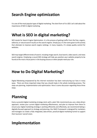 Search Engine optimization
It is one of the most popular types of digital marketing. The short form of it is SEO. Lets talk about the
importance of SEO in digital marketing.
What is SEO in digital marketing?
SEO stands for Search Engine Optimization. It is the process of getting traffic from the free, organic,
editorial, or natural search results on the search engines. Simply put, its the name given to the activity
that attempts to improve search engine rankings. In many respects, its simply quality control for
websites.
SEO may target different kinds of search, including image search, local search, video search, and news
search engines. Employing a sound SEO strategy will help you position your website properly to be
found at the most critical points in the buying process or when people need your site.
How to Do Digital Marketing?
Digital Marketing empowered by the internet revolution has been restructuring our lives in many
ways. There are three important steps that you should imply in the whole marketing process. The
steps are planning, implementation and optimization. Here is some discussion regarding these three
steps.
Planning
Every successful digital marketing strategy starts with a plan! We recommend you use a data-driven
approach, review your current digital marketing effectiveness, and plan to improve from there.To
ensure your digital marketing strategy is working efficiently and effectively, we recommend taking a
digitally-focused approach to strategy and planning. Our RACE Framework is designed for marketers
and managers to create a fully integrated, data-driven, practical digital marketing funnel to support
their business overall vision.
Implementation
 