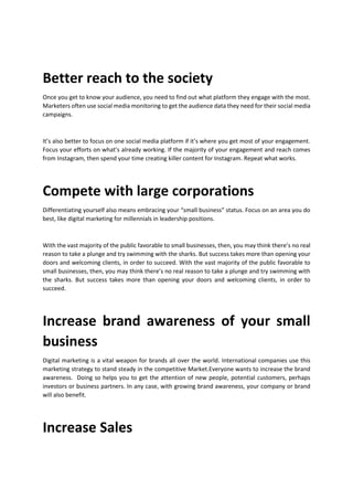 Better reach to the society
Once you get to know your audience, you need to find out what platform they engage with the most.
Marketers often use social media monitoring to get the audience data they need for their social media
campaigns.
Its also better to focus on one social media platform if its where you get most of your engagement.
Focus your efforts on whats already working. If the majority of your engagement and reach comes
from Instagram, then spend your time creating killer content for Instagram. Repeat what works.
Compete with large corporations
Differentiating yourself also means embracing your small business status. Focus on an area you do
best, like digital marketing for millennials in leadership positions.
With the vast majority of the public favorable to small businesses, then, you may think theres no real
reason to take a plunge and try swimming with the sharks. But success takes more than opening your
doors and welcoming clients, in order to succeed. With the vast majority of the public favorable to
small businesses, then, you may think theres no real reason to take a plunge and try swimming with
the sharks. But success takes more than opening your doors and welcoming clients, in order to
succeed.
Increase brand awareness of your small
business
Digital marketing is a vital weapon for brands all over the world. International companies use this
marketing strategy to stand steady in the competitive Market.Everyone wants to increase the brand
awareness. Doing so helps you to get the attention of new people, potential customers, perhaps
investors or business partners. In any case, with growing brand awareness, your company or brand
will also benefit.
Increase Sales
 
