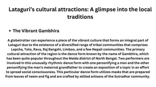 Lataguri’s cultural attractions: A glimpse into the local
traditions
The Vibrant Gambhira
A globetrotter can experience a piece of the vibrant culture that forms an integral part of
Lataguri due to the existence of a diversified range of tribal communities that comprises
Lepcha, Toto, Rava, Raj Bangshi, Limboo, and a few Nepali communities. The primary
cultural attraction of the region is the dance form known by the name of Gambhira, which
has been quite popular throughout the Malda district of North Bengal. Two performers are
involved in this unusually rhythmic dance form with one personifying a man and the other
personifying the man’s maternal grandfather to create an exposition of a topic in an effort
to spread social consciousness. This particular dance form utilizes masks that are prepared
from leaves of neem and fig and are crafted by skilled artisans of the Sutradhar community.
 