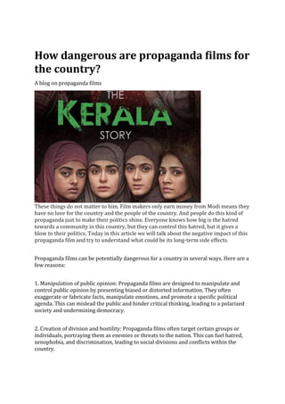 How dangerous are propaganda films for
the country?
A blog on propaganda films
These things do not matter to him. Film makers only earn money from Modi means they
have no love for the country and the people of the country. And people do this kind of
propaganda just to make their politics shine. Everyone knows how big is the hatred
towards a community in this country, but they can control this hatred, but it gives a
blow to their politics. Today in this article we will talk about the negative impact of this
propaganda film and try to understand what could be its long-term side effects.
Propaganda films can be potentially dangerous for a country in several ways. Here are a
few reasons:
1. Manipulation of public opinion: Propaganda films are designed to manipulate and
control public opinion by presenting biased or distorted information. They often
exaggerate or fabricate facts, manipulate emotions, and promote a specific political
agenda. This can mislead the public and hinder critical thinking, leading to a polarized
society and undermining democracy.
2. Creation of division and hostility: Propaganda films often target certain groups or
individuals, portraying them as enemies or threats to the nation. This can fuel hatred,
xenophobia, and discrimination, leading to social divisions and conflicts within the
country.
 