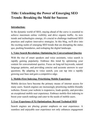 Title: Unleashing the Power of Emerging SEO
Trends: Breaking the Mold for Success
Introduction:
In the dynamic world of SEO, staying ahead of the curve is essential to
achieve maximum online visibility and drive organic traffic. As new
trends and technologies emerge, it's crucial to challenge traditional SEO
practices and explore innovative strategies. In this blog, we'll dive into
the exciting realm of emerging SEO trends that are disrupting the status
quo, pushing boundaries, and reshaping the digital landscape.
1. Voice Search Revolution: Optimizing for Conversational Queries
With the rise of smart speakers and voice assistants, voice search is
rapidly gaining popularity. Embrace this trend by optimizing your
content for conversational queries. Focus on long-tail keywords, natural
language patterns, and providing concise and accurate answers to user
questions. By adapting to voice search, you can tap into a rapidly
growing user base and gain a competitive edge.
2. Mobile-First Indexing: Prioritizing Mobile Experience
Mobile devices have become the primary means of internet access for
many users. Search engines are increasingly prioritizing mobile-friendly
websites. Ensure your website is responsive, loads quickly, and provides
an exceptional mobile user experience. Embrace mobile-first indexing to
boost your search rankings and cater to the needs of mobile users.
3. User Experience (UX) Optimization: Beyond Technical SEO
Search engines are placing greater emphasis on user experience. A
seamless and enjoyable user experience not only enhances engagement
 