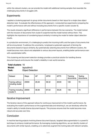 blog.md 6/29/2023
4 / 5
withintherelevantclusters,wecanprovidethemodelwithadditionaltrainingsamplesthatresemblethe
challengingdocumentsitstruggleswith.
Experiments
Iappliedaclusteringapproachtogroupsimilardocumentsbasedontheirlayoutforasingleclassobject
detectiontask.Toevaluatetheeffectivenessofthisapproach,Iconductedtwoexperimentscomparingthe
model'sperformancewithandwithoutincludingdocumentsfromaspecificcluster(cluster6).
Theresultsshowedasignificantdifferenceinperformancebetweenthetwoscenarios.Themodeltrained
withtheinclusionofdocumentsfromcluster6outperformedthemodeltrainedwithoutthem.This
highlightstheimportanceofconsideringlayoutsimilarityintrainingthemodelforbetterobjectdetection
results.
Inaproductionenvironment,it'schallengingtopredicttheincomingtrafficandthetypesofdocumentsthat
willbeencountered.Toaddressthisuncertainty,Iemployedasystematicapproachofbinningthe
documentsbasedonlayoutsimilarity.Bysystematicallyselectingdocumentsfromdifferentclusters,the
modelbecomesmorerobustandadaptabletovariousdocumentlayouts,enablingbetterperformanceeven
withunpredictabletraffic.
Thisclusteringanddocumentselectionstrategyprovidesapracticalsolutionforhandlingdiverse
documentlayoutsandensuresthemodel'sreliabilityinreal-worldscenarios.
IterativeImprovement
Theiterativenatureofthisapproachallowsforcontinuousimprovementofthemodel'sperformance.By
evaluatingthemodel'sperformanceontheaugmenteddataandretrainingit,wecaniterativelyrefinethe
model'sabilitytohandlediversedocumentlayouts.Thisprocessensuresthatthemodelbecomesmore
robustandaccurateovertime.
Conclusion
Inmachinelearningprojectsinvolvingdiversedocumentlayouts,targeteddataaugmentationisapowerful
techniquetoenhancemodelperformance.Byleveragingclusteringalgorithms,wecanidentifyclustersof
documentswithsimilarlayouts,enablingustoselectivelyaugmentthetrainingdatawithrelevantsamples.
 