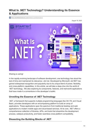 1/2
August 16, 2023
What Is .NET Technology? Understanding its Essence
& Applications
blog.startbitsolutions.com/what-is-net-technology
Sharing is caring!
In the rapidly evolving landscape of software development, one technology has stood the
test of time and maintained its relevance—dot net. Developed by Microsoft, dot NET has
gained widespread recognition and popularity due to its unique blend of power, flexibility,
and cross-platform capabilities. In this article, we will take a deep dive into the world of
.NET technology,. We also exploring its components, features, and real-world applications
that have made it a cornerstone in the developer’s toolkit.
Unveiling the Essence of .NET Technology
.NET, a framework that supports multiple programming languages like C#, F#, and Visual
Basic, provides developers with an encompassing platform to build an array of
applications. These applications span the spectrum from traditional desktop and web
applications to modern mobile apps and cloud-based services. At its core, .NET offers a
comprehensive collection of libraries, APIs, and tools that streamline the development
process, catalyze productivity, and foster seamless cross-platform compatibility.
Dissecting the Building Blocks of .NET
 