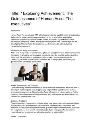 Title: " Exploring Achievement: The
Quintessence of Human Asset The
executives"
Introduction
Human Asset The executives (HRM) is the key and essential capability inside an association
that spotlights on the most important resource - its kin. In a period set apart by fast
mechanical progressions, dynamic market scenes, and advancing work environment
assumptions, compelling HRM is more pivotal than any other time. This blog digs into the
critical parts of Human Asset The executives and its fundamental job in cultivating
hierarchical achievement.
Enrollment and Ability Procurement:
At the core of any fruitful association lies a gifted and roused labor force. HRM is answerable
for drawing in, choosing, and onboarding people who have the essential abilities as well as
line up with the association's qualities and culture. A very much created enrollment
procedure guarantees that the perfect individuals are in the right jobs, establishing the
groundwork for hierarchical development.
Worker Advancement and Preparing:
Constant learning is essential to individual and authoritative development. HRM assumes a
crucial part in planning and executing preparing programs that upgrade worker abilities,
encourage development, and keep the labor force side by side of industry patterns. Putting
resources into representative improvement helps work fulfillment as well as adds to a more
talented and versatile labor force.
Execution The board:
Powerful execution the executives includes setting clear assumptions, giving standard input,
and perceiving and remunerating accomplishments. HRM works with the creation and
execution of execution evaluation frameworks, guaranteeing that representatives' endeavors
are recognized and lined up with authoritative objectives. This cycle is fundamental for
recognizing areas of progress and advancing a culture of responsibility.
Worker Commitment:
 
