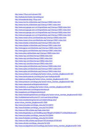http://www.176up.com/u/jinsam100/
http://baileybuttontriplet.mijnweblog.eu/
http://shoesalembt.blog.176up.com/
http://www.msi-hk.cn/bbs/boke.asp?chenqun19900.index.html
http://www.msi-hk.cn/bbs/boke.asp?chenqun19901.index.html
http://www.accugauge.com.cn/i-lingnet/boke.asp?chenqun19900.index.html
http://www.accugauge.com.cn/i-lingnet/boke.asp?chenqun19901.index.html
http://www.accugauge.com.cn/i-lingnet/boke.asp?chenqun19902.index.html
http://www.accugauge.com.cn/i-lingnet/boke.asp?chenqun19903.index.html
http://www.masar-china.com/bbs/boke.asp?chenqun19900.index.html
http://www.masar-china.com/bbs/boke.asp?chenqun19901.index.html
http://www.shjiatai.cn/bbs/boke.asp?chenqun1990.index.html
http://www.shjiatai.cn/bbs/boke.asp?chenqun19901.index.html
http://www.ggcxz.com/bbs/boke.asp?chenqun19900.index.html
http://www.ggcxz.com/bbs/boke.asp?chenqun19901.index.html
http://www.ylwq.net/bbs/boke.asp?chenqun19900.index.html
http://www.nsjz.com/bbs/chenqun19900.index.html
http://www.nsjz.com/bbs/chenqun19901.index.html
http://www.nsjz.com/bbs/chenqun19902.index.html
http://www.nsjz.com/bbs/chenqun19903.index.html
http://www.szjita.com/bbs/boke.asp?chenqun19900.index.html
http://www.szjita.com/bbs/boke.asp?chenqun19901.index.html
http://www.szjita.com/bbs/boke.asp?chenqun19902.index.html
http://www.pintacom.com/blogs.php?action=show_member_blog&ownerID=491
http://www.destinyislands.com/blog.php?user=baileybutton89
http://qdamos.es/blogs.php?action=show_member_blog&ownerID=7870
http://www.pintacom.com/blogs.php?action=show_member_blog&ownerID=489
http://www.viajeactual.es/blogs/posts/shipcyh
http://waterskis.co.za/blogs.php?action=show_member_blog&ownerID=625
http://www.delhimasti.com/blogs/posts/shipcyh
http://juegabook.com/blogs/posts/shipcyh
http://www.freedatingsiteahead.com/blogs.php?action=show_member_blog&ownerID=5021
http://multiplestreamsofincome101.com/user/shipcyh/blogs
http://www.woodworkingchannel.com/dolphin/blogs.php?
action=show_member_blog&ownerID=7804
http://www.tomydate.com/blogs_view.php?id=22873
http://www.findadate.com/blogs_view.php?id=23455
http://www.wo188.cn/boke.asp?sale.index.html
http://www.blogstoday.co.uk/ViewBlog.aspx?BlogId=zf1Q9i6CYTJn55pI2i&sitecode=
http://www.tomydate.com/blogs_view.php?id=22844
http://www.findadate.com/blogs_view.php?id=23394
http://www.wo188.cn/boke.asp?jinsam100.showtopic.6738.html
http://www.uthclub.com/blogs_view.php?id=459
http://www.socialgoldnet.com/now/blogs.php?action=show_member_blog&ownerID=1459
 