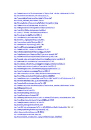 http://www.socialgoldnet.com/now/blogs.php?action=show_member_blog&ownerID=1430
http://multiplestreamsofincome101.com/yuan021247
http://www.woodworkingchannel.com/dolphin/blogs.php?
action=show_member_blog&ownerID=7740
http://blog.mydental.cn/user_index.php?action=itemcp&type=blog
http://www.dzblog.net/manager/view_entries.php
http://sl-blogs.com/myworkblog/admin/post.php?posted=true
http://yuan021247.blog.stockstar.com/edit/blog/
http://yuan021247.blog.com.mt/wp-admin/edit.php
http://www.ipop.mobi/pg/blog/yuan021247
http://nalavke.ru/blogs/posts/yuan021247
http://pack1943.org/elgg/pg/blog/yuan021247
http://yourownfood.org/pg/blog/yuan021247
http://www.fitfolder.com/pg/blog/yuan021247
http://www.b7fc.com/pg/blog/yuan021247
http://www.trueoffsets.com/elgg/pg/blog/yuan021247
http://outerbankspeople.com/elgg/pg/blog/yuan021247
http://www.illasaron.com/elgg/mod/blog/?username=yuan021247
http://www.kopower.com/elgg/mod/blog/?username=yuan021247
http://www.obi-baby-carrier.com/network/mod/blog/?username=yuan021247
http://open.evworld.com/mod/blog/?username=yuan021247
http://www.social-network-blog.com/elgg/mod/blog/?username=yuan021247
http://podium.stimmen.com/mod/blog/?username=yuan021247
http://themarriagecoaches.net/community/elgg/pg/pages/view/25130/
http://undertheeightball.com/elgg/pg/blog/yuan021247
http://blog.huiyingtan.com/user_index.php?action=itemcp&type=blog
http://www.176up.com/u/yuan001/archives/2010/149638.html
http://www.blogstoday.co.uk/ViewBlog.aspx?BlogId=K4y76px8372i2m572g&sitecode=CHO
http://www.wo188.cn/boke.asp?yuan.showtopic.6704.html
http://www.uthclub.com/blogs_view.php?id=460
http://www.socialgoldnet.com/now/blogs.php?action=show_member_blog&ownerID=1460
http://sl-blogs.com/mywork
http://www.dzblog.net/yuan002/
http://www.alsace-blog.com/yuan002/
http://www.freeblog.com.br/yuan002/
http://www.blog-gratuit.com/yuan002/60452/Celebrity%26%23039%3Bs+best+choice.html
http://www.blogi.moje.pl/entry.php?u=yuan002&e_id=69636
http://www.blogtoowoomba.com/?w=yuan002
http://yuan002.insanejournal.com/335.html
http://yuan002.elle.cn/blog/view.php?id=c412f2c83053fcc543a0313bedba384c(插链失败)
http://www.graphicdesigncommunity.com/blogs.php?
action=show_member_blog&ownerID=35952
http://myscenespace.ca/profile_blog.php
http://www.winreach.com/bbs/boke.asp?yuan002.showtopic.10007.html
 