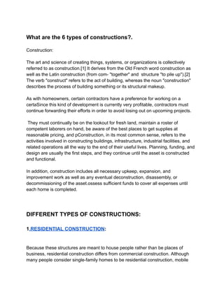 What are the 6 types of constructions?.
Construction:
The art and science of creating things, systems, or organizations is collectively
referred to as construction.[1] It derives from the Old French word construction as
well as the Latin construction (from com- "together" and structure "to pile up").[2]
The verb "construct" refers to the act of building, whereas the noun "construction"
describes the process of building something or its structural makeup.
As with homeowners, certain contractors have a preference for working on a
certaSince this kind of development is currently very profitable, contractors must
continue forwarding their efforts in order to avoid losing out on upcoming projects.
They must continually be on the lookout for fresh land, maintain a roster of
competent laborers on hand, be aware of the best places to get supplies at
reasonable pricing, and pConstruction, in its most common sense, refers to the
activities involved in constructing buildings, infrastructure, industrial facilities, and
related operations all the way to the end of their useful lives. Planning, funding, and
design are usually the first steps, and they continue until the asset is constructed
and functional.
In addition, construction includes all necessary upkeep, expansion, and
improvement work as well as any eventual deconstruction, disassembly, or
decommissioning of the asset.ossess sufficient funds to cover all expenses until
each home is completed.
‎
DIFFERENT TYPES OF CONSTRUCTIONS:
1.RESIDENTIAL CONSTRUCTION:
Because these structures are meant to house people rather than be places of
business, residential construction differs from commercial construction. Although
many people consider single-family homes to be residential construction, mobile
 