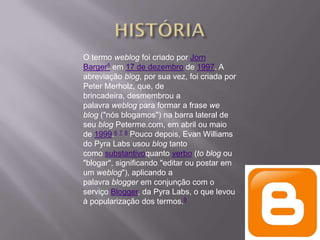 O termo weblog foi criado por Jorn
Barger5 em 17 de dezembro de 1997. A
abreviação blog, por sua vez, foi criada por
Peter Merholz, que, de
brincadeira, desmembrou a
palavra weblog para formar a frase we
blog ("nós blogamos") na barra lateral de
seu blog Peterme.com, em abril ou maio
de 1999.6 7 8 Pouco depois, Evan Williams
do Pyra Labs usou blog tanto
como substantivoquanto verbo (to blog ou
"blogar", significando "editar ou postar em
um weblog"), aplicando a
palavra blogger em conjunção com o
serviço Blogger, da Pyra Labs, o que levou
à popularização dos termos.9
 
