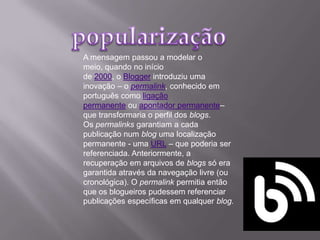 A mensagem passou a modelar o
meio, quando no início
de 2000, o Blogger introduziu uma
inovação – o permalink, conhecido em
português como ligação
permanente ou apontador permanente–
que transformaria o perfil dos blogs.
Os permalinks garantiam a cada
publicação num blog uma localização
permanente - uma URL – que poderia ser
referenciada. Anteriormente, a
recuperação em arquivos de blogs só era
garantida através da navegação livre (ou
cronológica). O permalink permitia então
que os blogueiros pudessem referenciar
publicações específicas em qualquer blog.
 