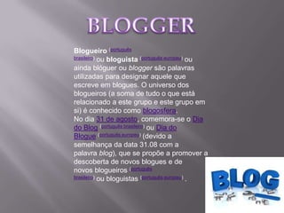 Blogueiro (português
brasileiro) ou bloguista (português europeu) ou
ainda blóguer ou blogger são palavras
utilizadas para designar aquele que
escreve em blogues. O universo dos
blogueiros (a soma de tudo o que está
relacionado a este grupo e este grupo em
si) é conhecido como blogosfera.
No dia 31 de agosto, comemora-se o Dia
do Blog (português brasileiro) ou Dia do
Blogue (português europeu) (devido a
semelhança da data 31.08 com a
palavra blog), que se propõe a promover a
descoberta de novos blogues e de
novos blogueiros (português
brasileiro) ou bloguistas (português europeu) .
 