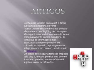 Conhecidos também como post, a forma
substantiva anglófona do verbo
"postar", refere-se a uma entrada de texto
efetuada num weblog/blog. As postagens
são organizadas tradicionalmente de forma
cronologicamente inversa na página, de
forma que as informações mais
atualizadas aparecem primeiro, ou
colocada ao contrário, a postagem mais
antiga aparece em primeiro, sendo opção
do blogueiro.
Um artigo deve seguir a temática proposta
pelo blog e, embora permita uma enorme
liberdade opinativa, seu conteúdo está
sujeito a sofrer modificações.
 