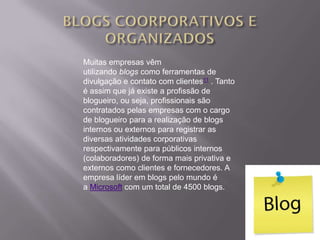 Muitas empresas vêm
utilizando blogs como ferramentas de
divulgação e contato com clientes11 . Tanto
é assim que já existe a profissão de
blogueiro, ou seja, profissionais são
contratados pelas empresas com o cargo
de blogueiro para a realização de blogs
internos ou externos para registrar as
diversas atividades corporativas
respectivamente para públicos internos
(colaboradores) de forma mais privativa e
externos como clientes e fornecedores. A
empresa líder em blogs pelo mundo é
a Microsoft com um total de 4500 blogs.
 