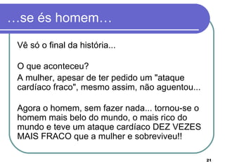 …se és homem… Vê só o final da história... O que aconteceu?  A mulher, apesar de ter pedido um "ataque cardíaco fraco", mesmo assim, não aguentou... Agora o homem, sem fazer nada... tornou-se o homem mais belo do mundo, o mais rico do mundo e teve um ataque cardíaco DEZ VEZES MAIS FRACO que a mulher e sobreviveu!!  