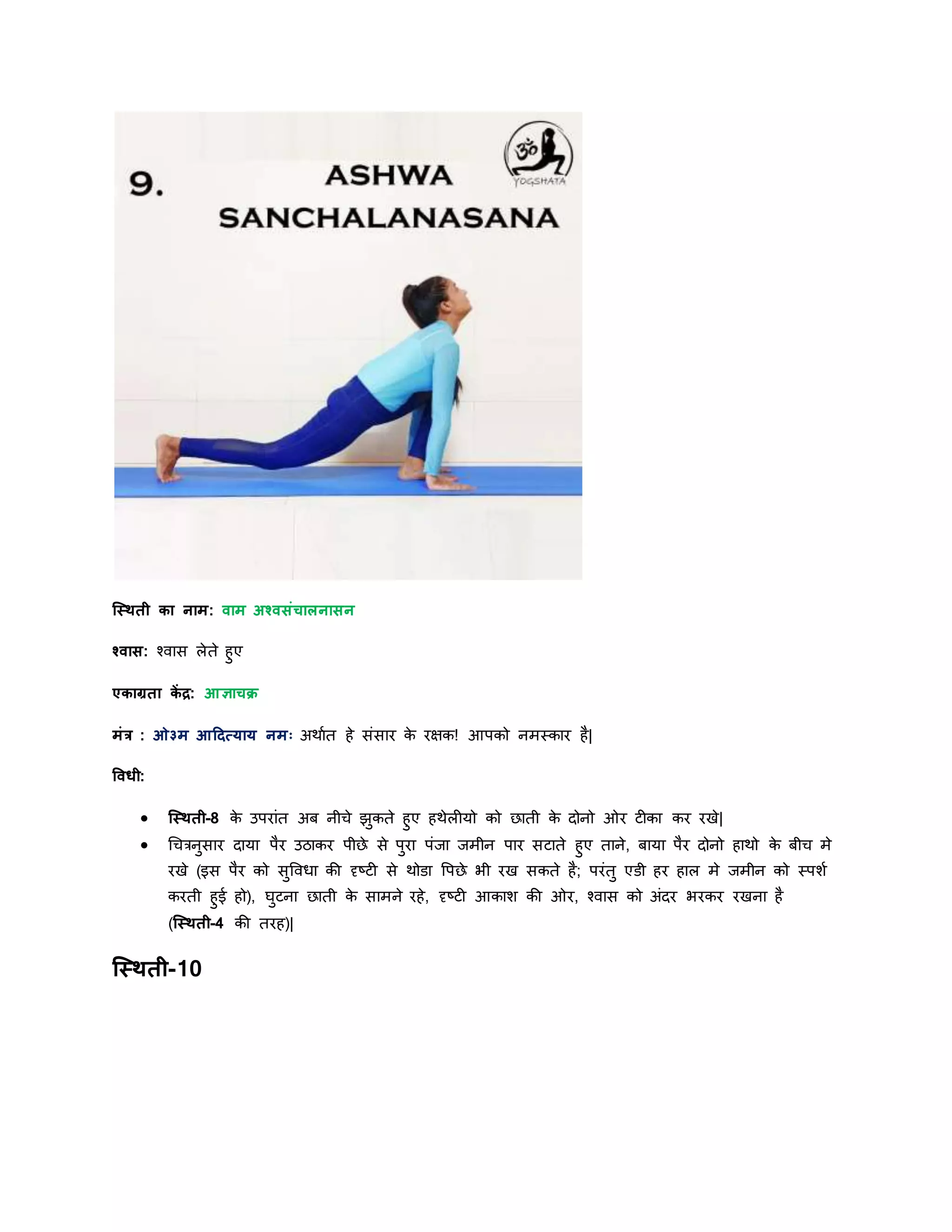 स्स्िती का नाम: वाम अश्वसांचालनासन
श्वास: श्वास लेते हुए
एकाग्रता कें द्र: आज्ञाचक्र
मांर : ओ३म आहदत्र्ार् नमः अिायत हे सांसार के रक्षक! आपको नमस्कार है|
षवधी:
 स्स्िती-8 के उपराांत अब नीिे झुकते हुए हिेलीर्ो को छाती के िोनो ओर टीका कर रखे|
 चिरनुसार िार्ा पैर उठाकर पीछे से पुरा पांर्ा र्मीन पार सटाते हुए ताने, बार्ा पैर िोनो हािो के बीि मे
रखे (इस पैर को सुववधा की दृष्टी से िोडा वपछे भी रख सकते है; परांतु एडी हर हाल मे र्मीन को स्पशय
करती हुई हो), घुटना छाती के सामने रहे, दृष्टी आकाश की ओर, श्वास को अांिर भरकर रखना है
(स्स्िती-4 की तरह)|
स्स्िती-10
 