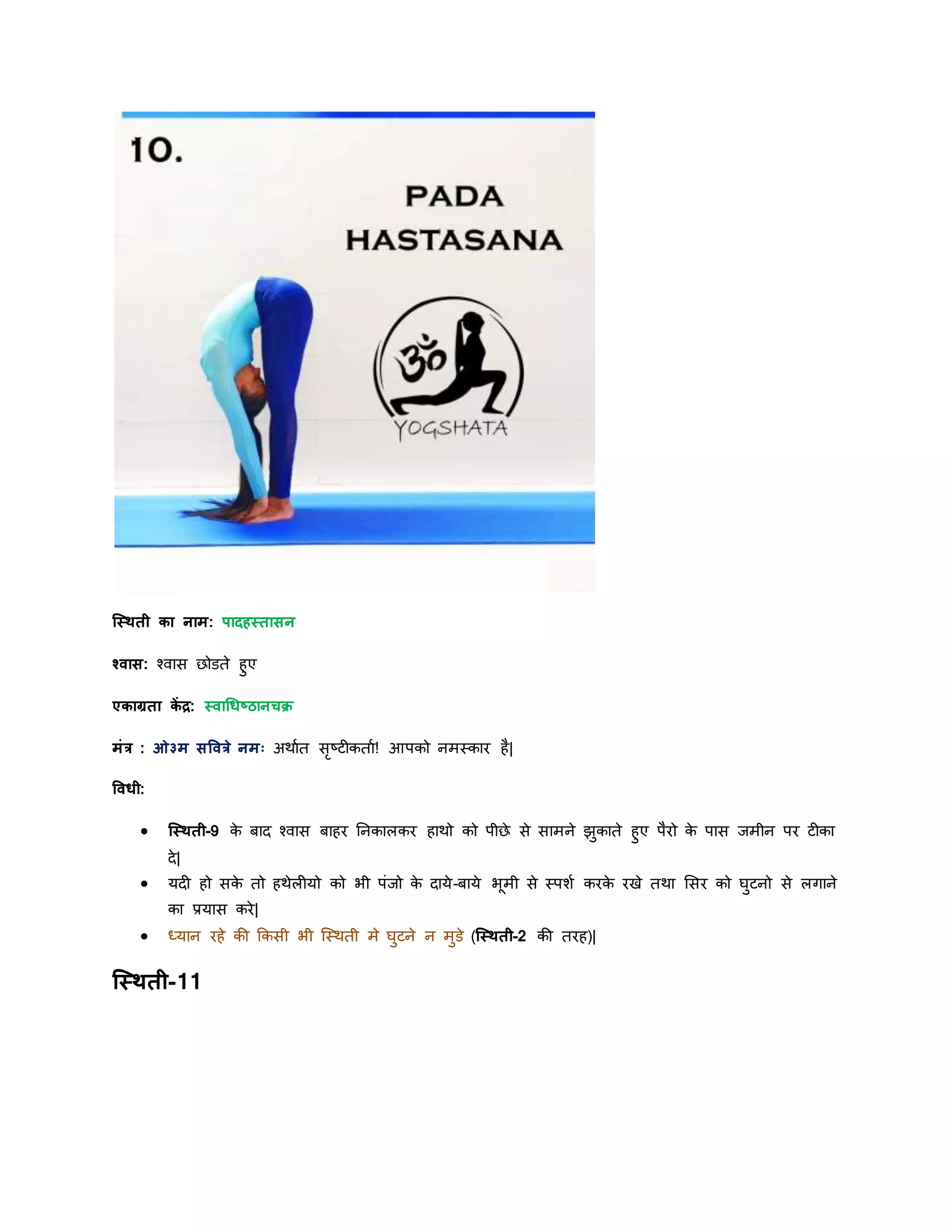 स्स्िती का नाम: पादहस्तासन
श्वास: श्वास छोडते हुए
एकाग्रता कें द्र: स्वाधधष्ठानचक्र
मांर : ओ३म सषवरे नमः अिायत सृष्टीकताय! आपको नमस्कार है|
षवधी:
 स्स्िती-9 के बाि श्वास बाहर ननकालकर हािो को पीछे से सामने झुकाते हुए पैरो के पास र्मीन पर टीका
िे|
 र्िी हो सके तो हिेलीर्ो को भी पांर्ो के िार्े-बार्े भूमी से स्पशय करके रखे तिा शसर को घुटनो से लगाने
का प्रर्ास करे|
 ध्र्ान रहे की ककसी भी स्स्िती मे घुटने न मुडे (स्स्िती-2 की तरह)|
स्स्िती-11
 
