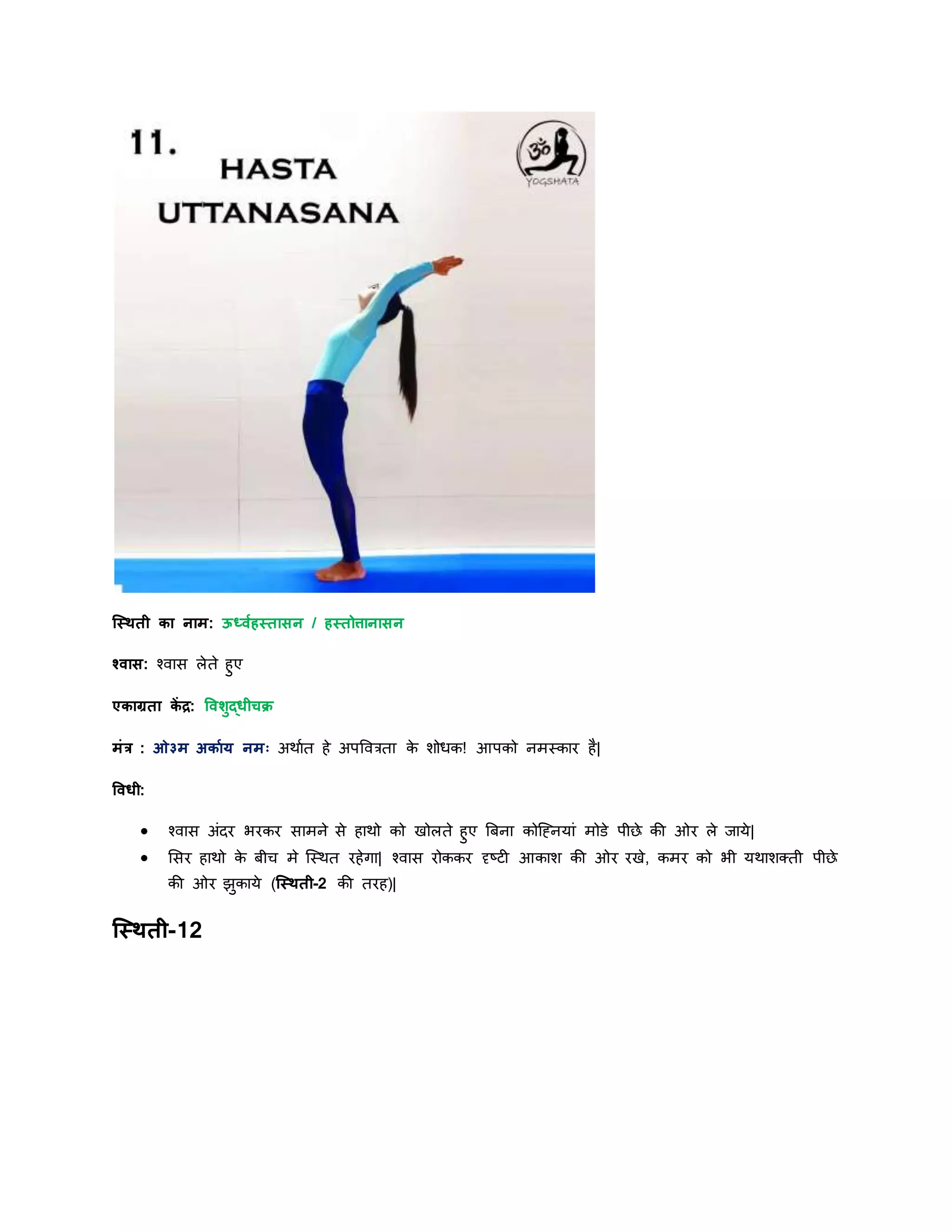 स्स्िती का नाम: ऊर्धवयहस्तासन / हस्तोत्तानासन
श्वास: श्वास लेते हुए
एकाग्रता कें द्र: षविुद्धीचक्र
मांर : ओ३म अकायर् नमः अिायत हे अपववरता के शोधक! आपको नमस्कार है|
षवधी:
 श्वास अांिर भरकर सामने से हािो को खोलते हुए बबना कोस्ननर्ाां मोडे पीछे की ओर ले र्ार्े|
 शसर हािो के बीि मे स्स्ित रहेगा| श्वास रोककर दृष्टी आकाश की ओर रखे, कमर को भी र्िाशक्ती पीछे
की ओर झुकार्े (स्स्िती-2 की तरह)|
स्स्िती-12
 