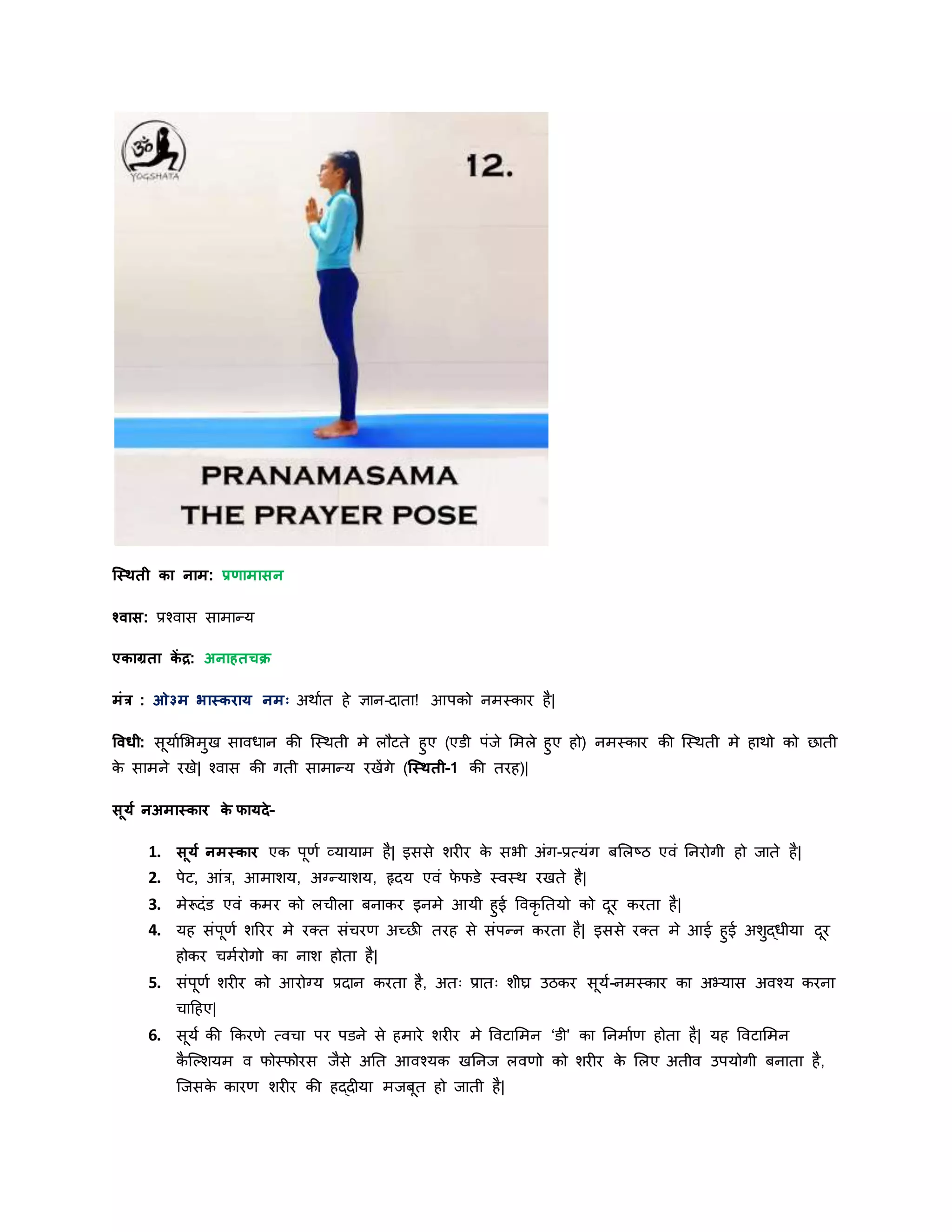 स्स्िती का नाम: प्रणामासन
श्वास: प्रश्वास सामान्र्
एकाग्रता कें द्र: अनाहतचक्र
मांर : ओ३म भास्करार् नमः अिायत हे ज्ञान-िाता! आपको नमस्कार है|
षवधी: सूर्ायशभमुख सावधान की स्स्िती मे लौटते हुए (एडी पांर्े शमले हुए हो) नमस्कार की स्स्िती मे हािो को छाती
के सामने रखे| श्वास की गती सामान्र् रखेंगे (स्स्िती-1 की तरह)|
सूर्य नअमास्कार के फार्दे–
1. सूर्य नमस्कार एक पूणय व्र्ार्ाम है| इससे शरीर के सभी अांग-प्रत्र्ांग बशलष्ठ एवां ननरोगी हो र्ाते है|
2. पेट, आांर, आमाशर्, अग्नन्र्ाशर्, हृिर् एवां फे फडे स्वस्ि रखते है|
3. मेरूिांड एवां कमर को लिीला बनाकर इनमे आर्ी हुई ववकृ नतर्ो को िूर करता है|
4. र्ह सांपूणय शररर मे रक्त सांिरण अच्छी तरह से सांपन्न करता है| इससे रक्त मे आई हुई अशुद्धीर्ा िूर
होकर िमयरोगो का नाश होता है|
5. सांपूणय शरीर को आरोग्नर् प्रिान करता है, अतः प्रातः शीघ्र उठकर सूर्य-नमस्कार का अभ्र्ास अवश्र् करना
िादहए|
6. सूर्य की ककरणे त्विा पर पडने से हमारे शरीर मे ववटाशमन ‘डी’ का ननमायण होता है| र्ह ववटाशमन
कै स्ल्शर्म व फोस्फोरस र्ैसे अनत आवश्र्क खननर् लवणो को शरीर के शलए अतीव उपर्ोगी बनाता है,
स्र्सके कारण शरीर की हद्िीर्ा मर्बूत हो र्ाती है|
 