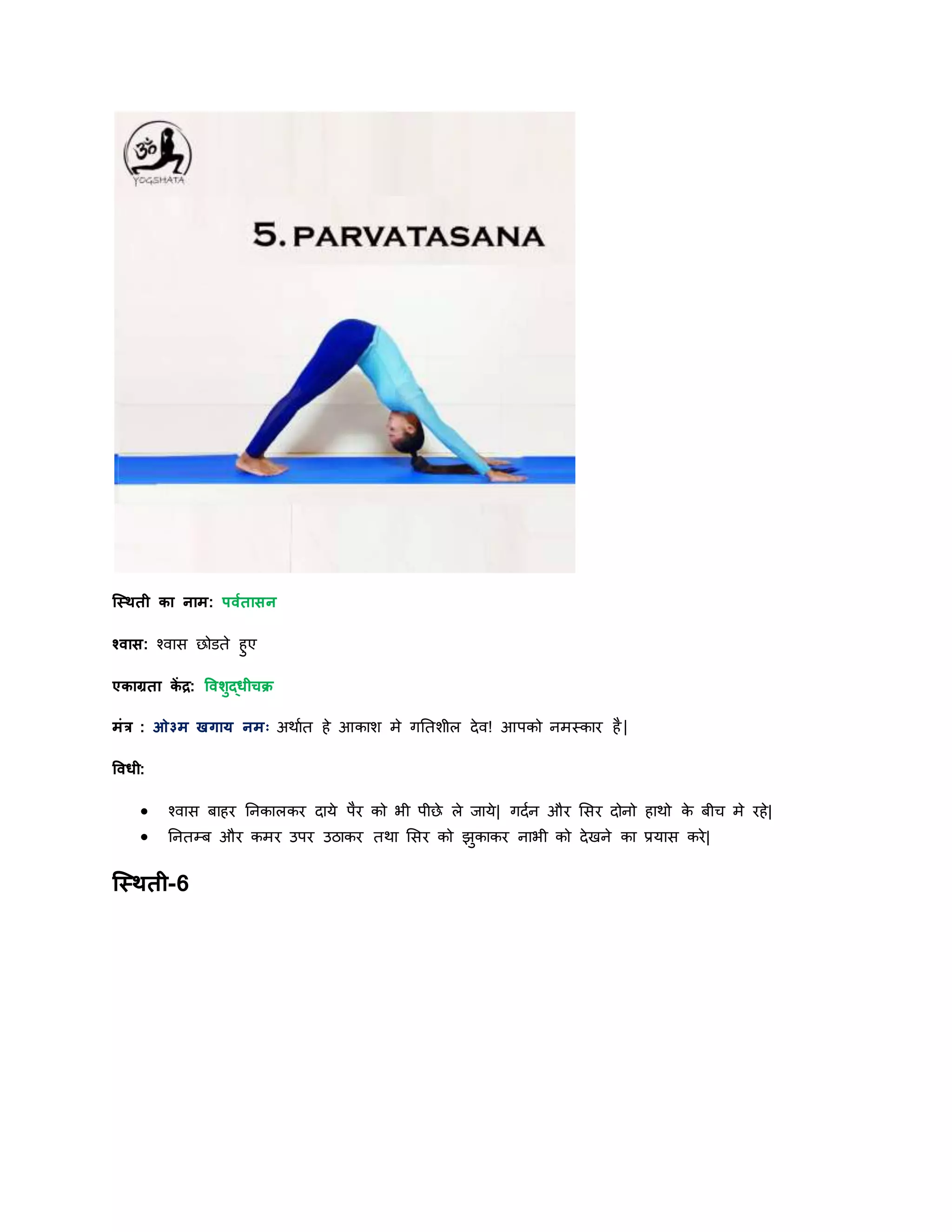 स्स्िती का नाम: पवयतासन
श्वास: श्वास छोडते हुए
एकाग्रता कें द्र: षविुद्धीचक्र
मांर : ओ३म खगार् नमः अिायत हे आकाश मे गनतशील िेव! आपको नमस्कार है|
षवधी:
 श्वास बाहर ननकालकर िार्े पैर को भी पीछे ले र्ार्े| गियन और शसर िोनो हािो के बीि मे रहे|
 ननतम्ब और कमर उपर उठाकर तिा शसर को झुकाकर नाभी को िेखने का प्रर्ास करे|
स्स्िती-6
 