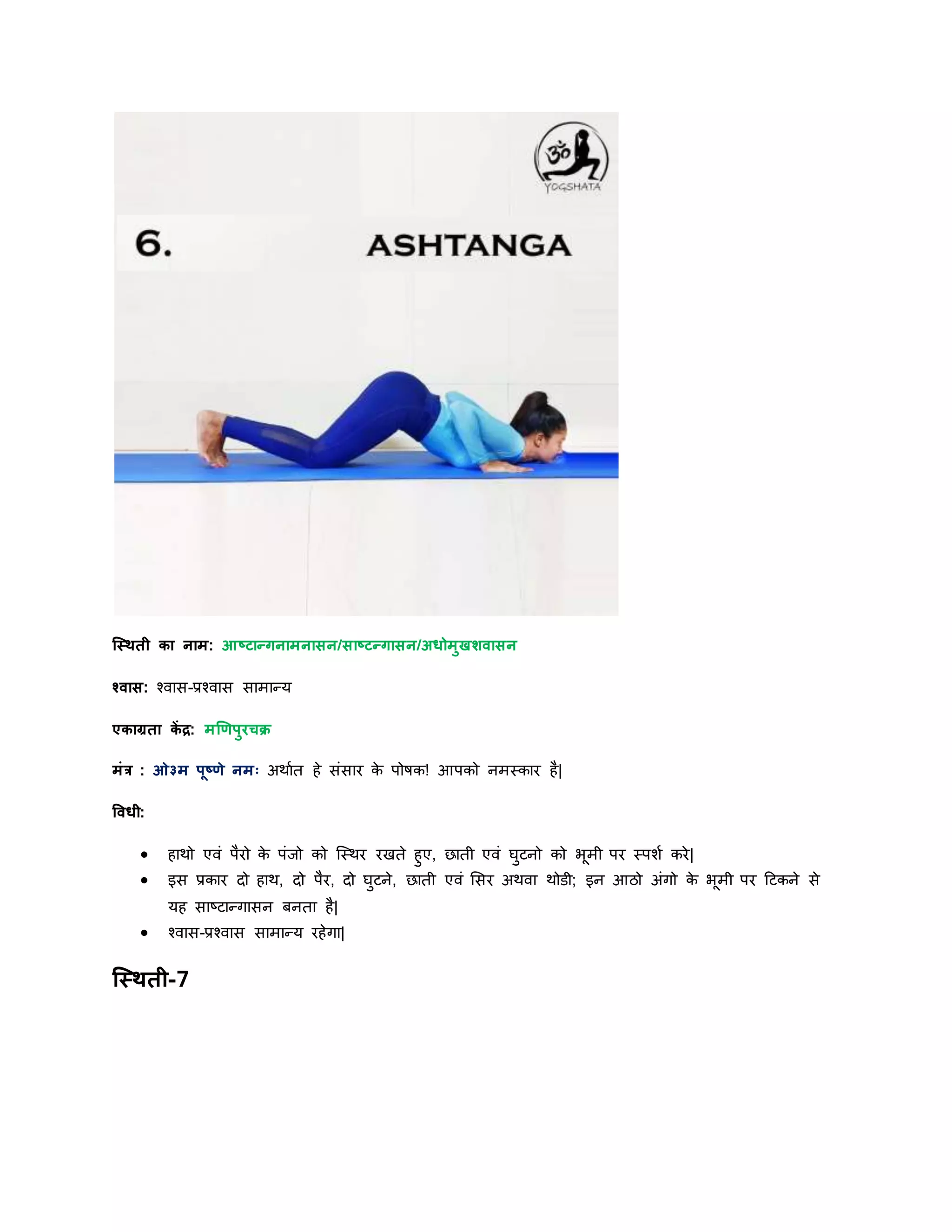 स्स्िती का नाम: आष्टान्गनामनासन/साष्टन्गासन/अधोमुखिवासन
श्वास: श्वास-प्रश्वास सामान्र्
एकाग्रता कें द्र: मणणपुरचक्र
मांर : ओ३म पूष्णे नमः अिायत हे सांसार के पोषक! आपको नमस्कार है|
षवधी:
 हािो एवां पैरो के पांर्ो को स्स्िर रखते हुए, छाती एवां घुटनो को भूमी पर स्पशय करे|
 इस प्रकार िो हाि, िो पैर, िो घुटने, छाती एवां शसर अिवा िोडी; इन आठो अांगो के भूमी पर दटकने से
र्ह साष्टान्गासन बनता है|
 श्वास-प्रश्वास सामान्र् रहेगा|
स्स्िती-7
 