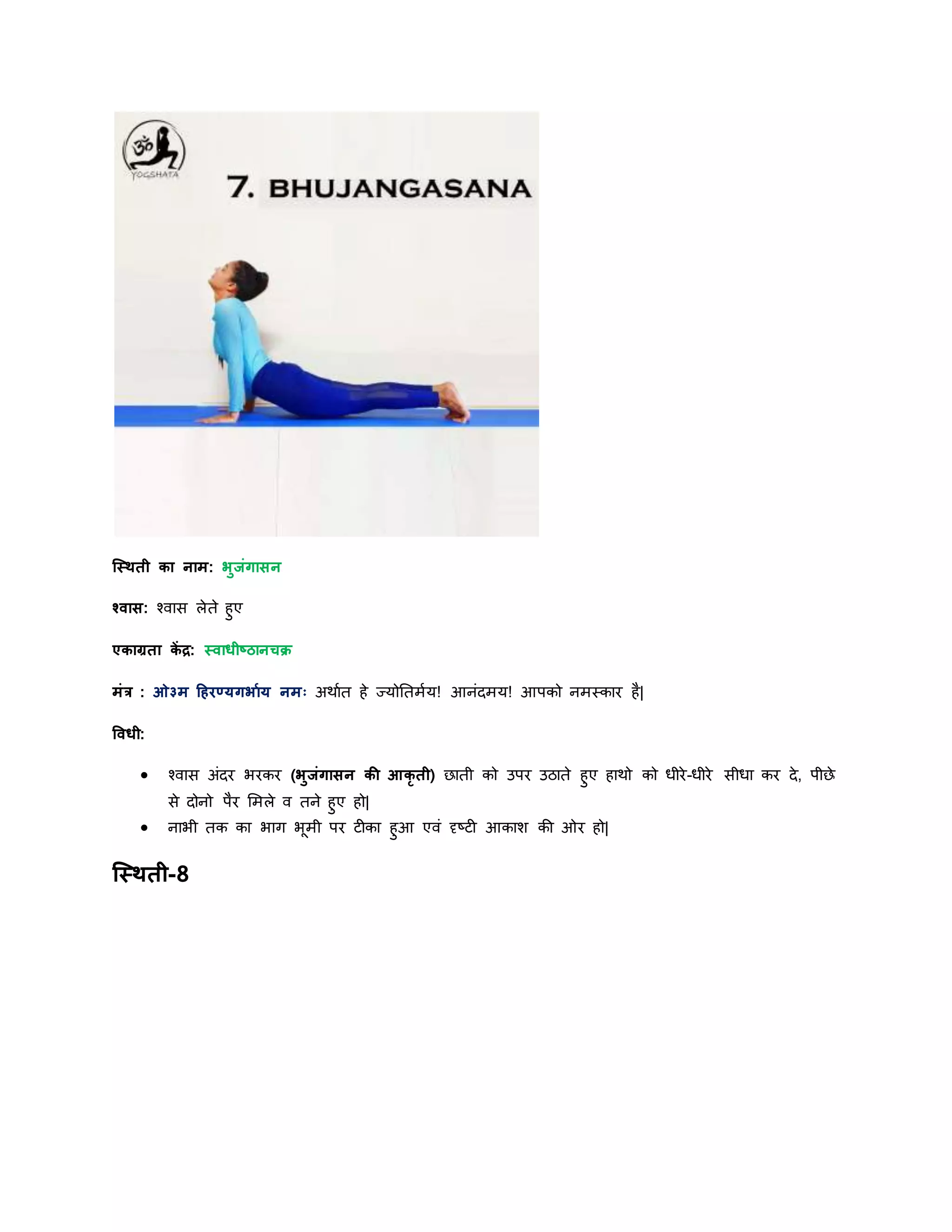 स्स्िती का नाम: भुजांगासन
श्वास: श्वास लेते हुए
एकाग्रता कें द्र: स्वाधीष्ठानचक्र
मांर : ओ३म हहरण्र्गभायर् नमः अिायत हे ज्र्ोनतमयर्! आनांिमर्! आपको नमस्कार है|
षवधी:
 श्वास अांिर भरकर (भुजांगासन की आकृ ती) छाती को उपर उठाते हुए हािो को धीरे-धीरे सीधा कर िे, पीछे
से िोनो पैर शमले व तने हुए हो|
 नाभी तक का भाग भूमी पर टीका हुआ एवां दृष्टी आकाश की ओर हो|
स्स्िती-8
 