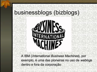 businessblogs (bizblogs) A IBM ( International Business Machines ), por exemplo, é uma das pioneiras no uso de  weblog s dentro e fora da corporação 