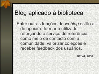 Blog aplicado à biblioteca Entre outras funções do  weblog  estão a de apoiar e formar o utilizador reforçando o serviço de referência, como meio de contacto com a comunidade, valorizar coleções e receber feedback dos usuários. SILVA, 2008 