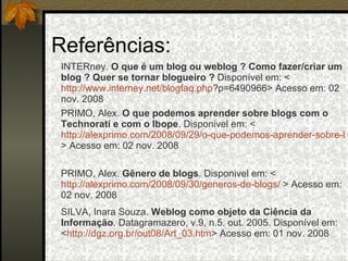 Referências: SILVA, Inara Souza.  Weblog como objeto da Ciência da Informação . Datagramazero, v.9, n.5. out. 2005. Disponível em: < http://dgz.org.br/out08/Art_03.htm > Acesso em: 01 nov. 2008 PRIMO, Alex.  Gênero de blogs . Disponivel em: < http://alexprimo.com/2008/09/30/generos-de-blogs/   > Acesso em: 02 nov. 2008 PRIMO, Alex.  O que podemos aprender sobre blogs com o Technorati e com o Ibope . Disponivel em: < http://alexprimo.com/2008/09/29/o-que-podemos-aprender-sobre-blogs-com-o-technorati-e-com-o-ibope/ >  Acesso em: 02 nov. 2008 INTERney.  O que é um blog ou weblog ? Como fazer/criar um blog ? Quer se tornar blogueiro ?  Disponível em: < http://www.interney.net/blogfaq . php ?p=6490966 > Acesso em: 02 nov. 2008 