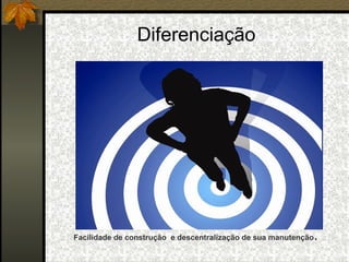 Diferenciação Facilidade de construção  e descentralização de sua manutenção . 