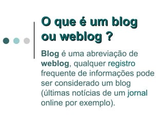Blog  é uma abreviação de  weblog , qualquer  registro  frequente de informações pode ser considerado um blog (últimas notícias de um  jornal  online por exemplo).  O que é um blog ou weblog ?  