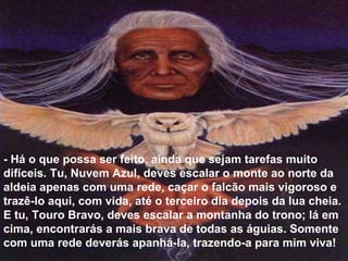 - Há o que possa ser feito, ainda que sejam tarefas muito difíceis. Tu, Nuvem Azul, deves escalar o monte ao norte da aldeia apenas com uma rede, caçar o falcão mais vigoroso e trazê-lo aqui, com vida, até o terceiro dia depois da lua cheia. E tu, Touro Bravo, deves escalar a montanha do trono; lá em cima, encontrarás a mais brava de todas as águias. Somente com uma rede deverás apanhá-la, trazendo-a para mim viva!  