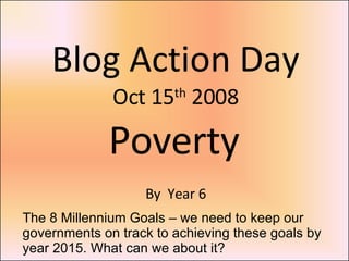 Blog Action Day Oct 15 th  2008 Poverty By  Year 6 The 8 Millennium Goals – we need to keep our governments on track to achieving these goals by year 2015. What can we about it? 