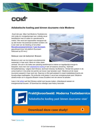 © Colt International
Adiabatische koeling past binnen duurzame visie Moderna
Exact één jaar. Meer had Moderna Textielservice
niet nodig om noodgedwongen een volledig nieuw
bedrijfspand neer te zetten en operationeel te
maken. Hier werd een topprestatie neergezet die
op alle fronten het predicaat excellent verdient. Dit
is een deel van de inleiding uit het artikel
Nieuwbouwwasserij binnen 1 jaar duurzaam,
gepubliceerd door het platform Duurzaam
Gebouwd op 20 mei jl.
Gebouw voor de toekomst: Breeam
Moderna is een van de meest vooruitstrevende
wasserijen in haar soort. Mens en milieu staan
centraal. Om ook in de hallen een plezierig werkklimaat te creëren en tegelijkertijd energie te
besparen, koos men voor adiabatische koeling in een all seasons uitvoering. ‘Optimale
klimaatbeheersing.’ volgens Gert Stroeve, technisch directeur bij Moderna. ‘Omdat het systeem in de
zomer koelt en in de winter de warmte van boven naar beneden voert.’ Moderna wil de meest
duurzame wasserij in haar soort zijn. Daarvoor is flink geïnvesteerd in zowel installatietechnische als
bouwkundige maatregelen. De productie vindt plaats in vanuit een energieneutraal pand. Moderna
streeft ernaar om in augustus Breeam niveau Excellent met vier sterren te behalen.
Lees in het artikel wat Gert Stroeve vertelt over keuzes maken, milieubewust wassen en
energieneutraal bouwen. Of download de volledige case history hieronder.
Tekst: Gertie Arts
 