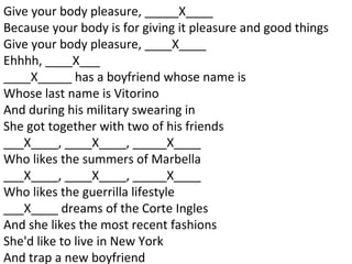 Give your body pleasure, _____X____ Because your body is for giving it pleasure and good things Give your body pleasure, ____X____ Ehhhh, ____X___ ____X_____ has a boyfriend whose name is Whose last name is Vitorino And during his military swearing in She got together with two of his friends ___X____, ____X____, _____X____ Who likes the summers of Marbella ___X____, ____X____, _____X____ Who likes the guerrilla lifestyle ___X____ dreams of the Corte Ingles And she likes the most recent fashions She'd like to live in New York And trap a new boyfriend 