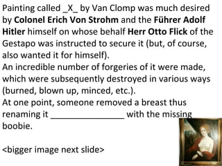 Painting called _X_ by Van Clomp was much desired by  Colonel Erich Von Strohm  and the  Führer Adolf Hitler  himself on whose behalf  Herr Otto Flick  of the Gestapo was instructed to secure it (but, of course, also wanted it for himself).  An incredible number of forgeries of it were made, which were subsequently destroyed in various ways (burned, blown up, minced, etc.).  At one point, someone removed a breast thus renaming it _______________ with the missing boobie. <bigger image next slide> 