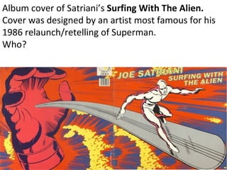 Album cover of Satriani’s  Surfing With The Alien. Cover was designed by an artist most famous for his 1986 relaunch/retelling of Superman.  Who? 