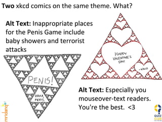 Two  xkcd comics on the same theme. What? Alt Text:  Especially you mouseover-text readers.  You're the best.  <3 Alt Text:  Inappropriate places for the Penis Game include baby showers and terrorist attacks 