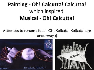 Painting - Oh! Calcutta! Calcutta! which inspired  Musical - Oh! Calcutta! Attempts to rename it as - Oh! Kolkata! Kolkata! are underway :) 