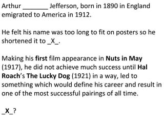 Arthur _______ Jefferson, born in 1890 in England emigrated to America in 1912.  He felt his name was too long to fit on posters so he shortened it to _X_. Making his  first  film appearance in  Nuts in May  (1917), he did not achieve much success until  Hal Roach ’s  The Lucky Dog  (1921) in a way, led to something which would define his career and result in one of the most successful pairings of all time. _ X _? 