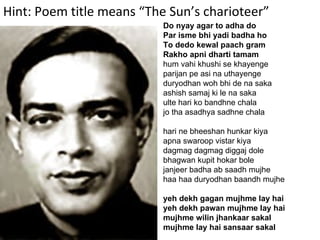 Hint: Poem title means “The Sun’s charioteer” Do nyay agar to adha do Par isme bhi yadi badha ho To dedo kewal paach gram Rakho apni dharti tamam hum vahi khushi se khayenge parijan pe asi na uthayenge duryodhan woh bhi de na saka ashish samaj ki le na saka ulte hari ko bandhne chala jo tha asadhya sadhne chala hari ne bheeshan hunkar kiya apna swaroop vistar kiya dagmag dagmag diggaj dole bhagwan kupit hokar bole janjeer badha ab saadh mujhe haa haa duryodhan baandh mujhe yeh dekh gagan mujhme lay hai yeh dekh pawan mujhme lay hai mujhme wilin jhankaar sakal mujhme lay hai sansaar sakal 