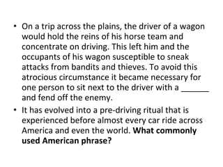 On a trip across the plains, the driver of a wagon would hold the reins of his horse team and concentrate on driving. This left him and the occupants of his wagon susceptible to sneak attacks from bandits and thieves. To avoid this atrocious circumstance it became necessary for one person to sit next to the driver with a ______ and fend off the enemy.  It has evolved into a pre-driving ritual that is experienced before almost every car ride across America and even the world.  What commonly used American phrase? 