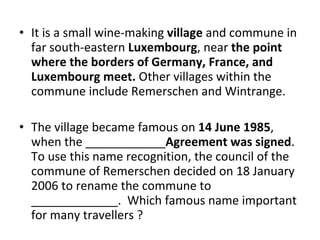It is a small wine-making  village  and commune in far south-eastern  Luxembourg , near  the point where the borders of Germany, France, and Luxembourg meet.  Other villages within the commune include Remerschen and Wintrange.  The village became famous on  14 June 1985 , when the ____________ Agreement was signed . To use this name recognition, the council of the commune of Remerschen decided on 18 January 2006 to rename the commune to _____________.  Which famous name important for many travellers ? 